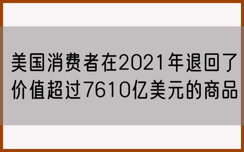 美国消费者在2021年退回了价值超过7610亿美元的商品