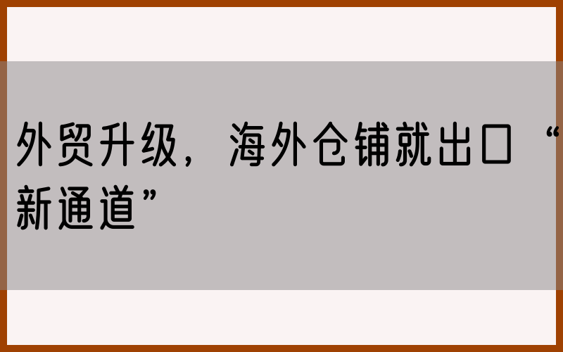 外贸升级，海外仓铺就出口“新通道”